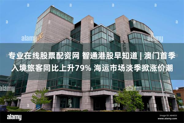 专业在线股票配资网 智通港股早知道 | 澳门首季入境旅客同比上升79% 海运市场淡季掀涨价潮