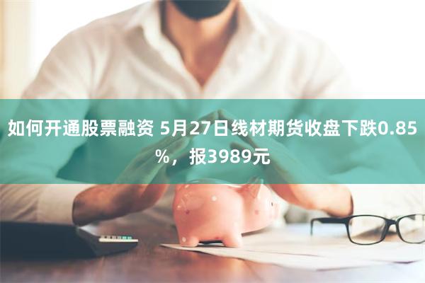 如何开通股票融资 5月27日线材期货收盘下跌0.85%，报3989元