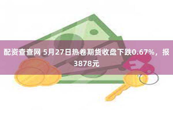 配资查查网 5月27日热卷期货收盘下跌0.67%，报3878元