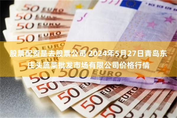 股票配资是去股票公司 2024年5月27日青岛东庄头蔬菜批发市场有限公司价格行情