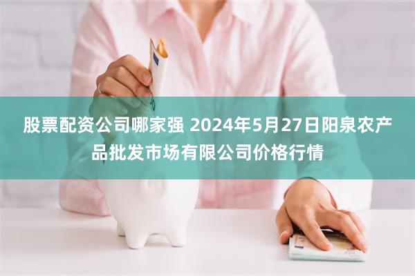 股票配资公司哪家强 2024年5月27日阳泉农产品批发市场有限公司价格行情