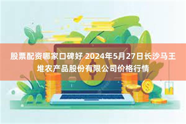 股票配资哪家口碑好 2024年5月27日长沙马王堆农产品股份有限公司价格行情