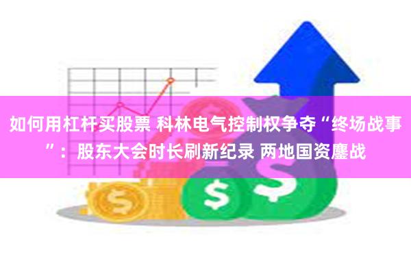 如何用杠杆买股票 科林电气控制权争夺“终场战事”：股东大会时长刷新纪录 两地国资鏖战