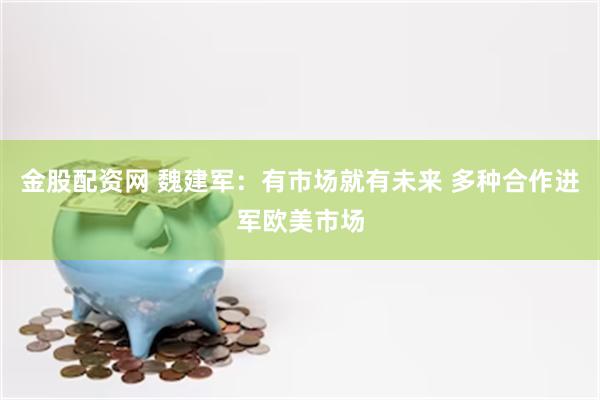 金股配资网 魏建军：有市场就有未来 多种合作进军欧美市场