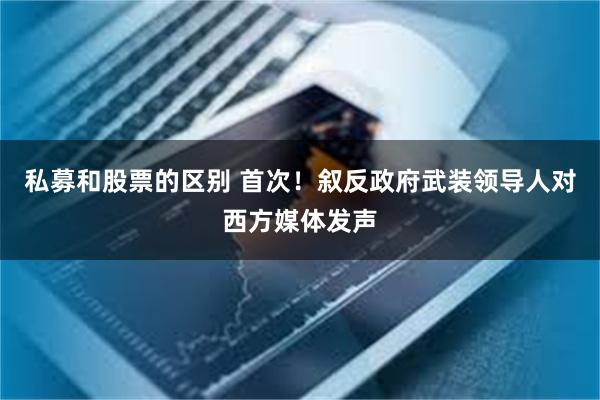 私募和股票的区别 首次！叙反政府武装领导人对西方媒体发声