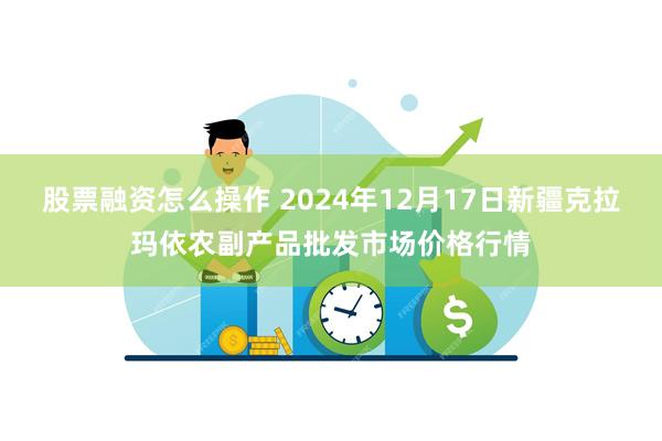股票融资怎么操作 2024年12月17日新疆克拉玛依农副产品批发市场价格行情