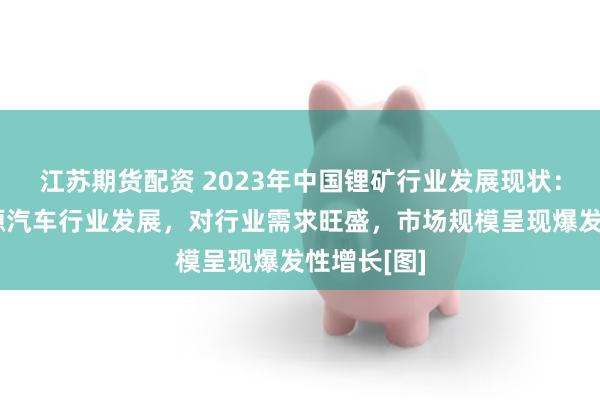 江苏期货配资 2023年中国锂矿行业发展现状：随着新能源汽车行业发展，对行业需求旺盛，市场规模呈现爆发性增长[图]