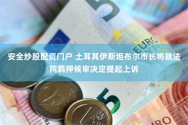 安全炒股配资门户 土耳其伊斯坦布尔市长将就法院羁押候审决定提起上诉