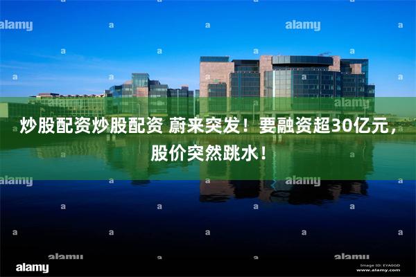 炒股配资炒股配资 蔚来突发！要融资超30亿元，股价突然跳水！