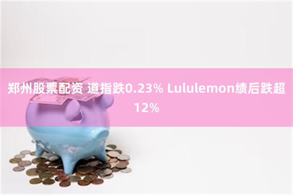 郑州股票配资 道指跌0.23% Lululemon绩后跌超12%