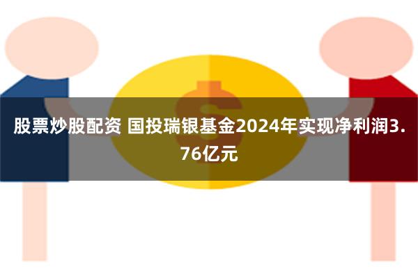 股票炒股配资 国投瑞银基金2024年实现净利润3.76亿元