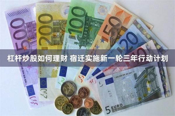 杠杆炒股如何理财 宿迁实施新一轮三年行动计划