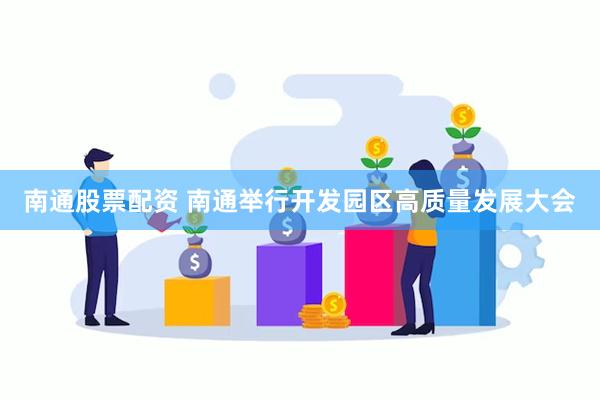 南通股票配资 南通举行开发园区高质量发展大会
