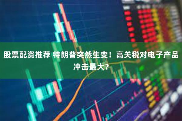 股票配资推荐 特朗普突然生变！高关税对电子产品冲击最大？