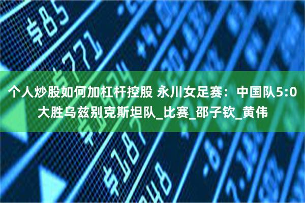 个人炒股如何加杠杆控股 永川女足赛：中国队5:0大胜乌兹别克斯坦队_比赛_邵子钦_黄伟
