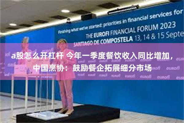 a股怎么开杠杆 今年一季度餐饮收入同比增加，中国烹协：鼓励餐企拓展细分市场