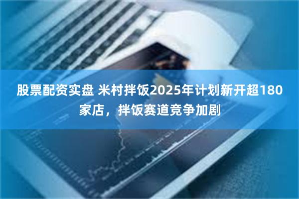 股票配资实盘 米村拌饭2025年计划新开超180家店，拌饭赛道竞争加剧