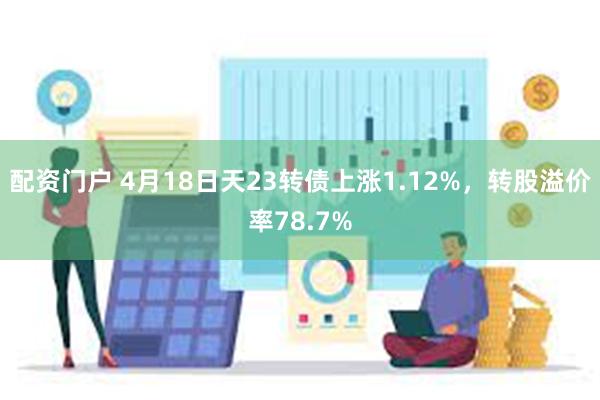 配资门户 4月18日天23转债上涨1.12%，转股溢价率78.7%
