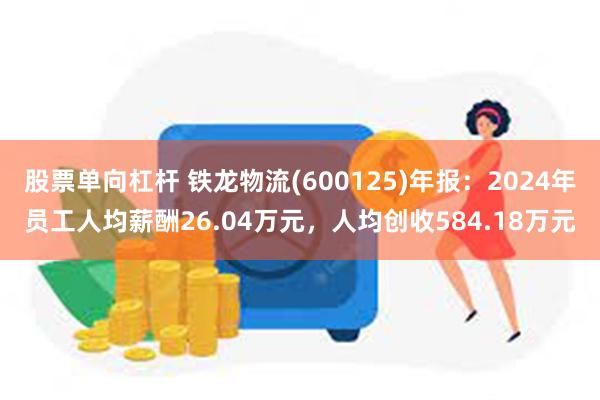 股票单向杠杆 铁龙物流(600125)年报：2024年员工人均薪酬26.04万元，人均创收584.18万元