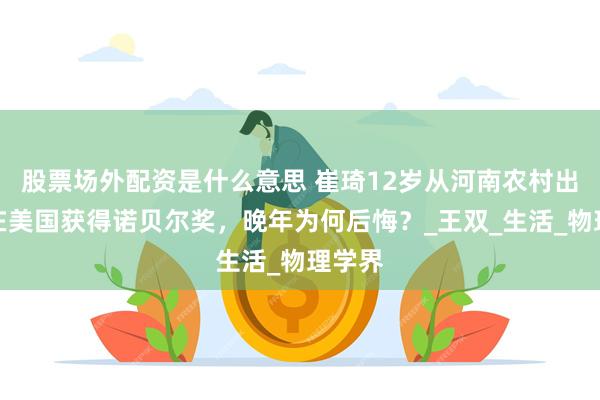 股票场外配资是什么意思 崔琦12岁从河南农村出国，在美国获得诺贝尔奖，晚年为何后悔？_王双_生活_物理学界