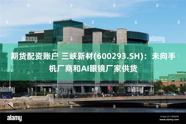 期货配资账户 三峡新材(600293.SH)：未向手机厂商和AI眼镜厂家供货