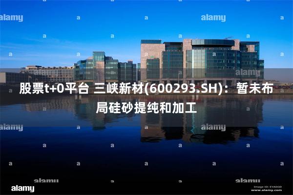 股票t+0平台 三峡新材(600293.SH)：暂未布局硅砂提纯和加工