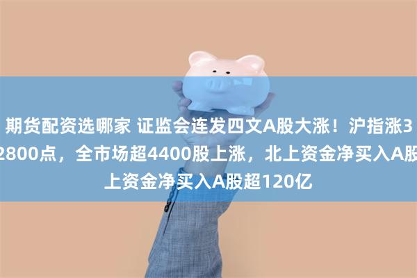 期货配资选哪家 证监会连发四文A股大涨！沪指涨3.6%重回2800点，全市场超4400股上涨，北上资金净买入A股超120亿