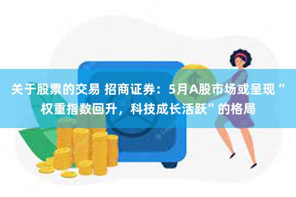 关于股票的交易 招商证券：5月A股市场或呈现“权重指数回升，科技成长活跃”的格局