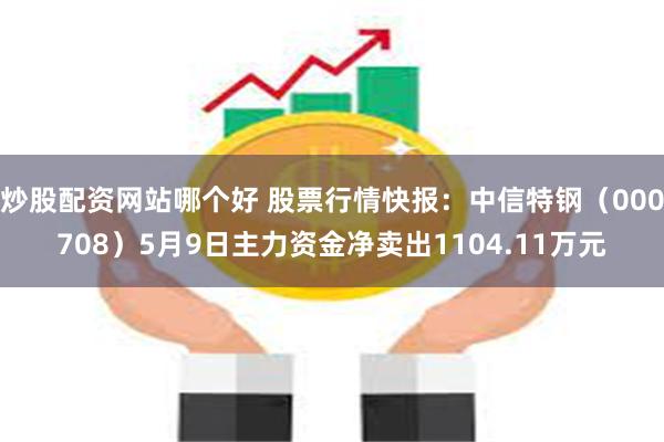 炒股配资网站哪个好 股票行情快报：中信特钢（000708）5月9日主力资金净卖出1104.11万元
