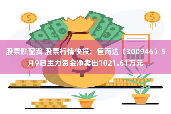 股票融配资 股票行情快报：恒而达（300946）5月9日主力资金净卖出1021.61万元