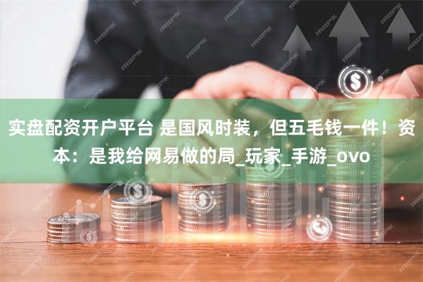 实盘配资开户平台 是国风时装，但五毛钱一件！资本：是我给网易做的局_玩家_手游_ovo