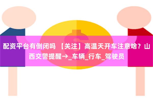配资平台有倒闭吗 【关注】高温天开车注意啥？山西交警提醒→_车辆_行车_驾驶员