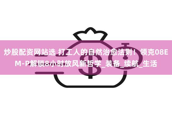 炒股配资网站选 打工人的自然治愈法则！领克08EM-P解锁8小时放风新哲学_装备_续航_生活