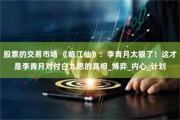 股票的交易市场 《临江仙》：李青月太狠了！这才是李青月对付白九思的真相_博弈_内心_计划