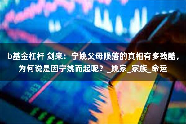 b基金杠杆 剑来：宁姚父母陨落的真相有多残酷，为何说是因宁姚而起呢？_姚家_家族_命运