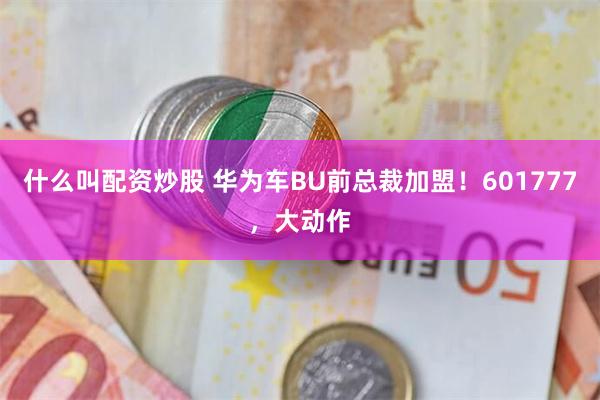 什么叫配资炒股 华为车BU前总裁加盟！601777，大动作