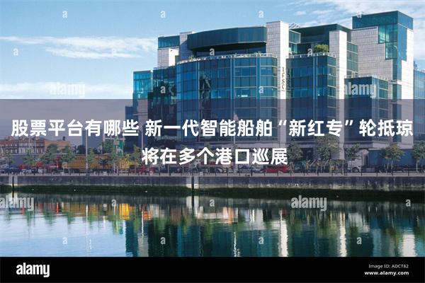 股票平台有哪些 新一代智能船舶“新红专”轮抵琼 将在多个港口巡展