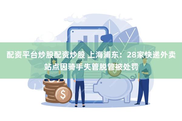 配资平台炒股配资炒股 上海浦东：28家快递外卖站点因骑手失管脱管被处罚