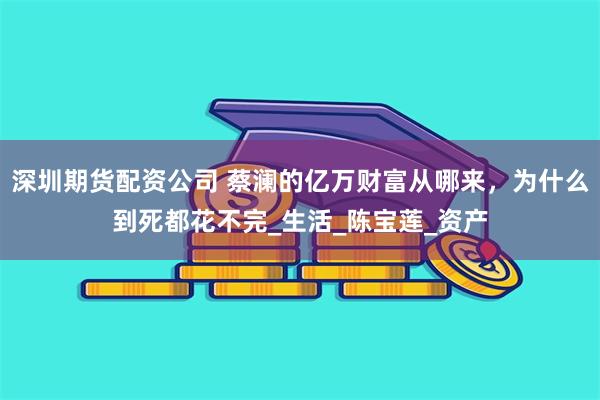 深圳期货配资公司 蔡澜的亿万财富从哪来，为什么到死都花不完_生活_陈宝莲_资产