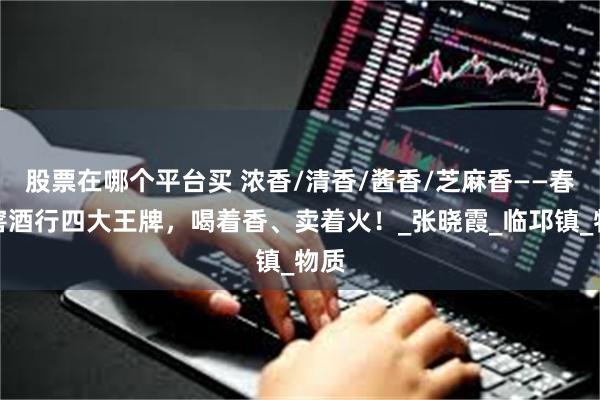 股票在哪个平台买 浓香/清香/酱香/芝麻香——春开窖酒行四大王牌，喝着香、卖着火！_张晓霞_临邛镇_物质