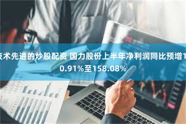 技术先进的炒股配资 国力股份上半年净利润同比预增130.91%至158.08%