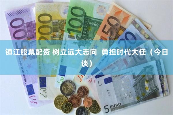 镇江股票配资 树立远大志向  勇担时代大任（今日谈）