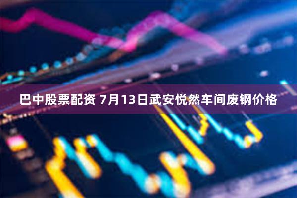 巴中股票配资 7月13日武安悦然车间废钢价格