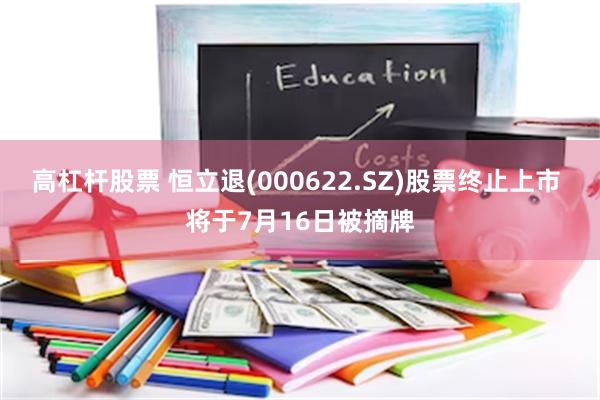 高杠杆股票 恒立退(000622.SZ)股票终止上市 将于7月16日被摘牌