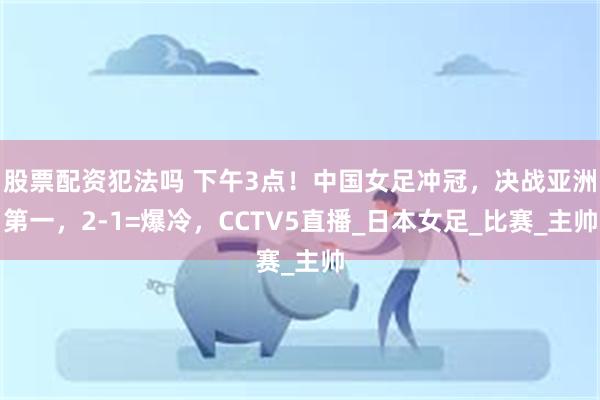 股票配资犯法吗 下午3点！中国女足冲冠，决战亚洲第一，2-1=爆冷，CCTV5直播_日本女足_比赛_主帅