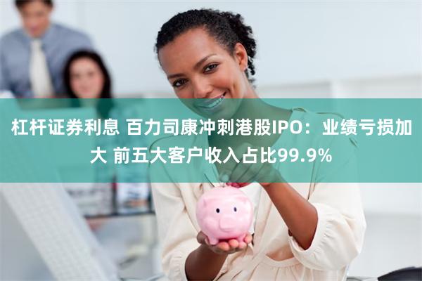杠杆证券利息 百力司康冲刺港股IPO：业绩亏损加大 前五大客户收入占比99.9%