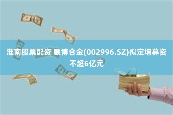 淮南股票配资 顺博合金(002996.SZ)拟定增募资不超6亿元