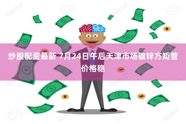 炒股配资最新 7月24日午后天津市场镀锌方矩管价格稳