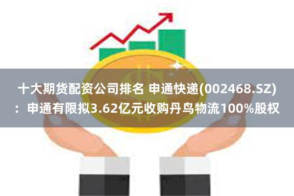 十大期货配资公司排名 申通快递(002468.SZ)：申通有限拟3.62亿元收购丹鸟物流100%股权
