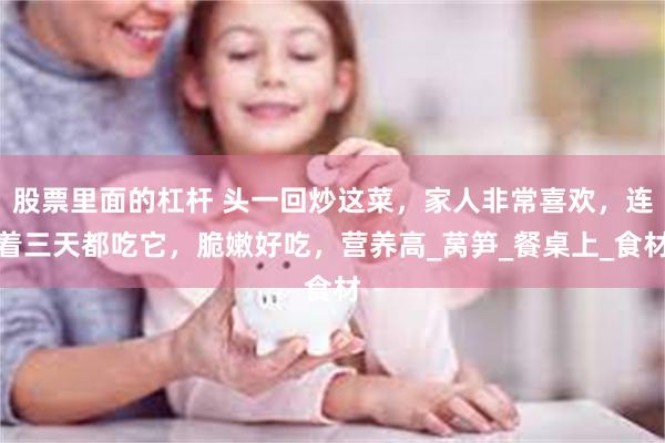 股票里面的杠杆 头一回炒这菜，家人非常喜欢，连着三天都吃它，脆嫩好吃，营养高_莴笋_餐桌上_食材